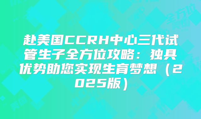 赴美国CCRH中心三代试管生子全方位攻略：独具优势助您实现生育梦想（2025版）
