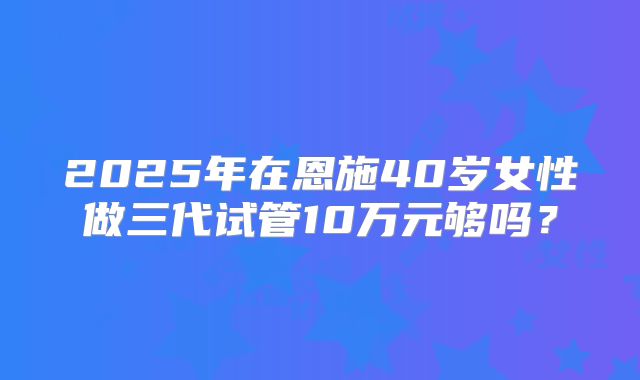 2025年在恩施40岁女性做三代试管10万元够吗？