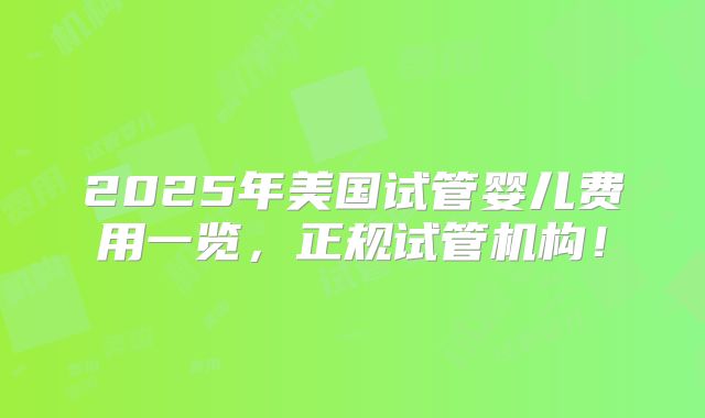2025年美国试管婴儿费用一览,正规试管机构!