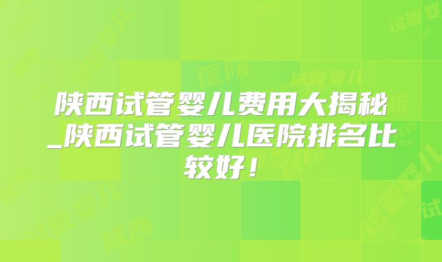 陕西试管婴儿费用大揭秘_陕西试管婴儿医院排名比较好！