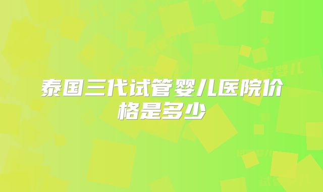 泰国三代试管婴儿医院价格是多少