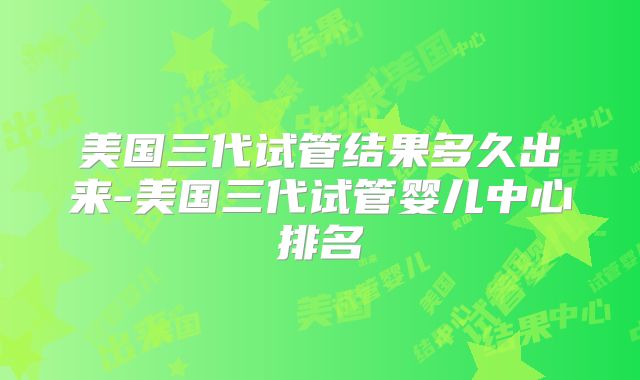 美国三代试管结果多久出来-美国三代试管婴儿中心排名