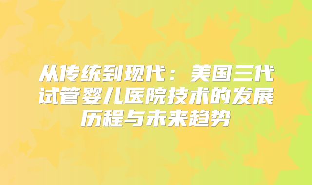 从传统到现代:美国三代试管婴儿医院技术的发展历程与未来趋势