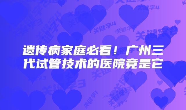遗传病家庭必看！广州三代试管技术的医院竟是它