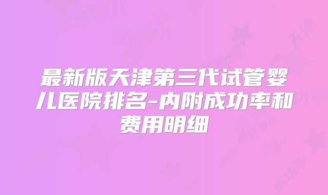 最新版天津第三代试管婴儿医院排名-内附成功率和费用明细
