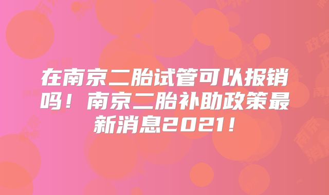 在南京二胎试管可以报销吗！南京二胎补助政策最新消息2021！