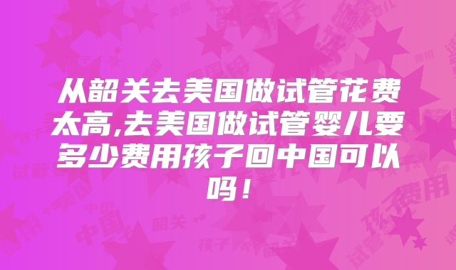 从韶关去美国做试管花费太高,去美国做试管婴儿要多少费用孩子回中国可以吗！