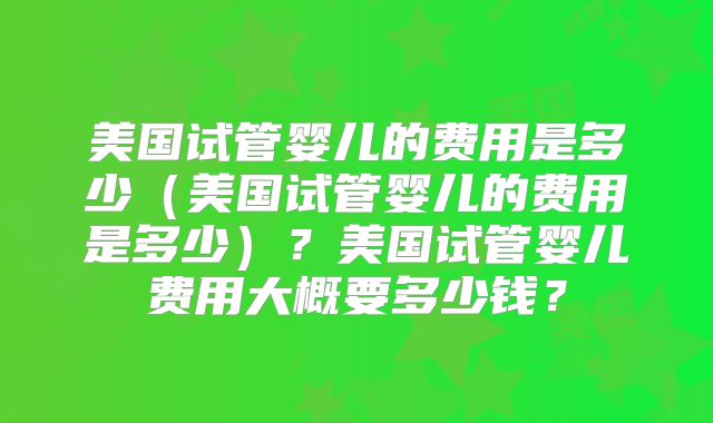 美国试管婴儿的费用是多少（美国试管婴儿的费用是多少）？美国试管婴儿费用大概要多少钱？