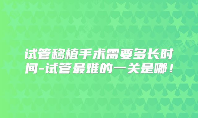 试管移植手术需要多长时间-试管最难的一关是哪！