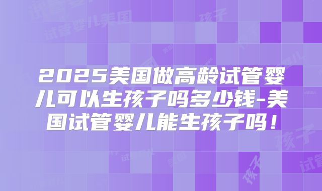 2025美国做高龄试管婴儿可以生孩子吗多少钱-美国试管婴儿能生孩子吗！