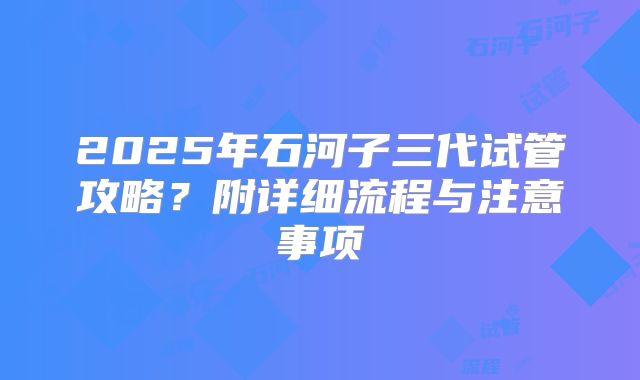 2025年石河子三代试管攻略？附详细流程与注意事项