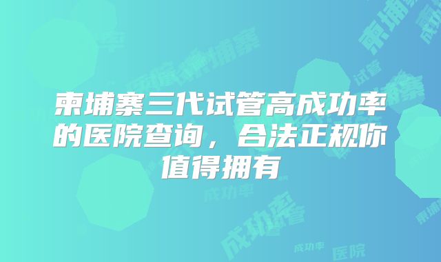 柬埔寨三代试管高成功率的医院查询，合法正规你值得拥有