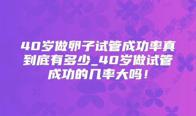 40岁做卵子试管成功率真到底有多少_40岁做试管成功的几率大吗！