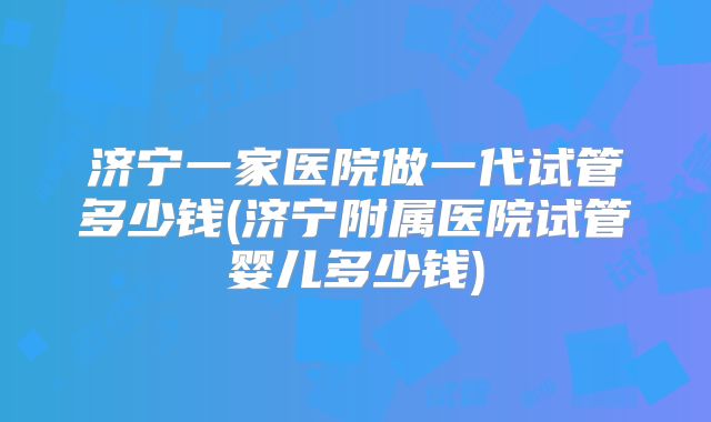 济宁一家医院做一代试管多少钱(济宁附属医院试管婴儿多少钱)