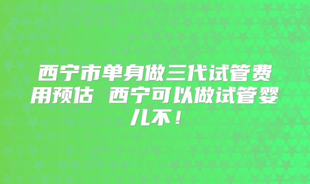 西宁市单身做三代试管费用预估 西宁可以做试管婴儿不！