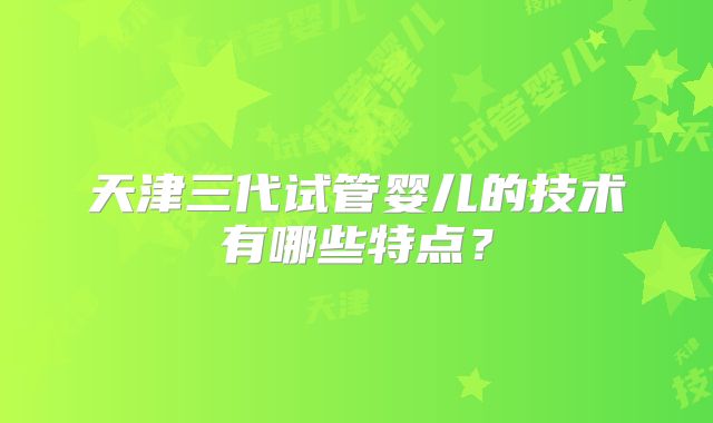 天津三代试管婴儿的技术有哪些特点?