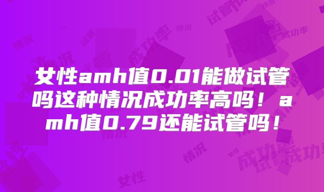 女性amh值0.01能做试管吗这种情况成功率高吗！amh值0.79还能试管吗！