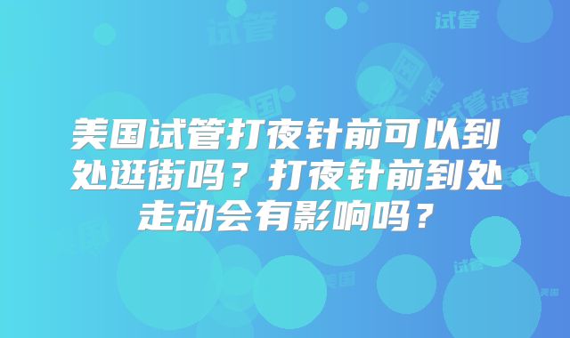 美国试管打夜针前可以到处逛街吗？打夜针前到处走动会有影响吗？