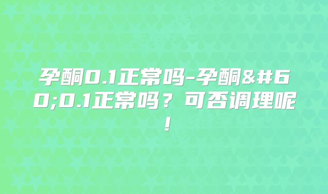 孕酮0.1正常吗-孕酮<0.1正常吗？可否调理呢！