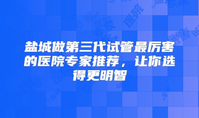 盐城做第三代试管最厉害的医院专家推荐，让你选得更明智