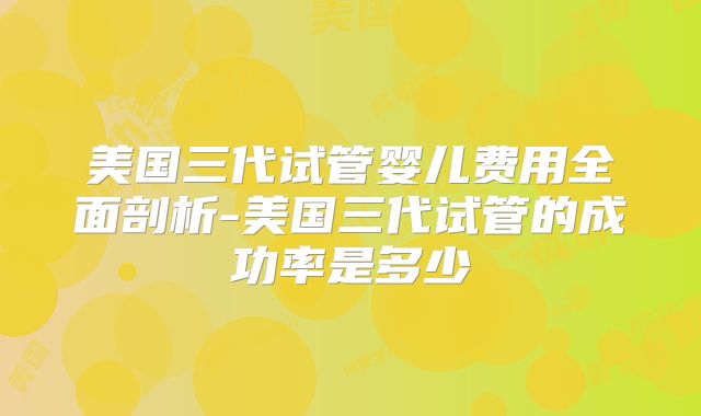 美国三代试管婴儿费用全面剖析-美国三代试管的成功率是多少