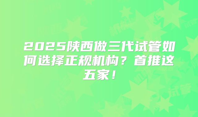 2025陕西做三代试管如何选择正规机构？首推这五家！