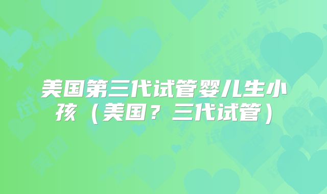 美国第三代试管婴儿生小孩（美国？三代试管）