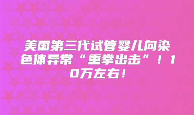 美国第三代试管婴儿向染色体异常“重拳出击”！10万左右！