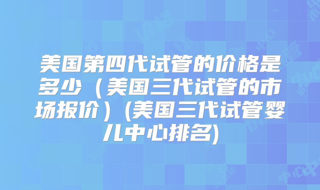 美国第四代试管的价格是多少(美国三代试管的市场报价)(美国三代试管婴儿中心排名)
