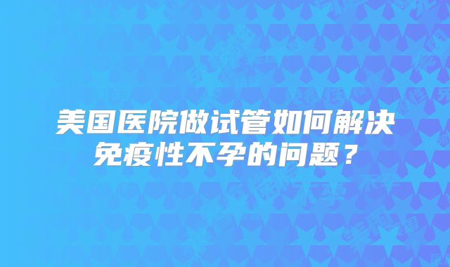 美国医院做试管如何解决免疫性不孕的问题？