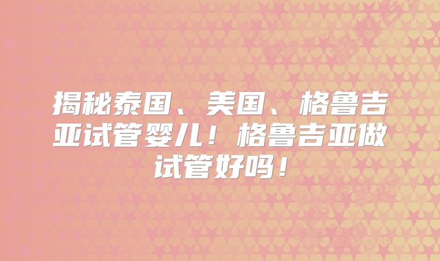 揭秘泰国、美国、格鲁吉亚试管婴儿!格鲁吉亚做试管好吗!