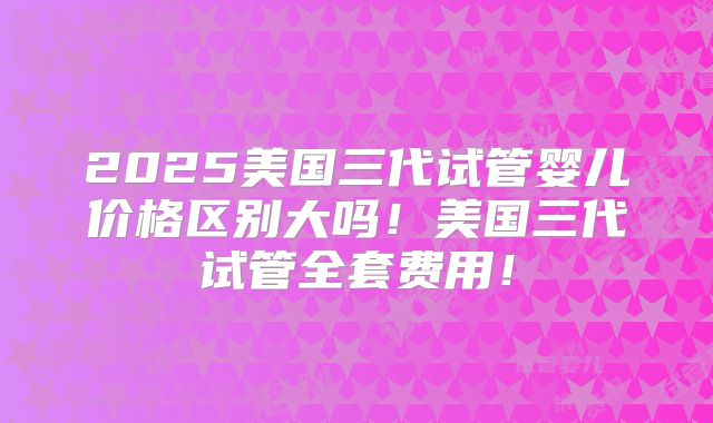 2025美国三代试管婴儿价格区别大吗！美国三代试管全套费用！
