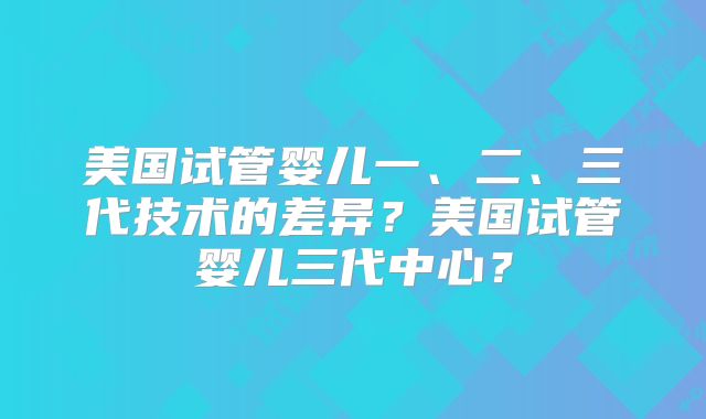 美国试管婴儿一、二、三代技术的差异？美国试管婴儿三代中心？