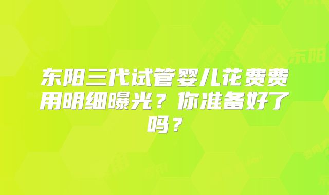 东阳三代试管婴儿花费费用明细曝光？你准备好了吗？