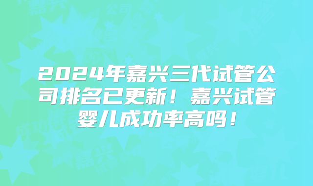 2024年嘉兴三代试管公司排名已更新!嘉兴试管婴儿成功率高吗!