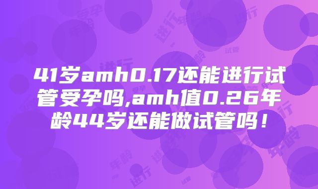 41岁amh0.17还能进行试管受孕吗,amh值0.26年龄44岁还能做试管吗!