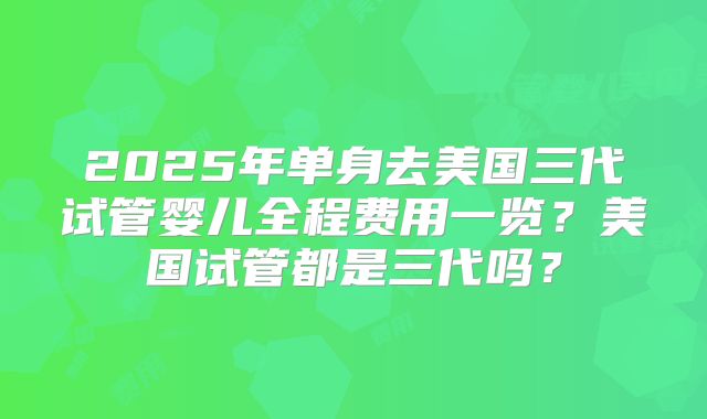 2025年单身去美国三代试管婴儿全程费用一览？美国试管都是三代吗？