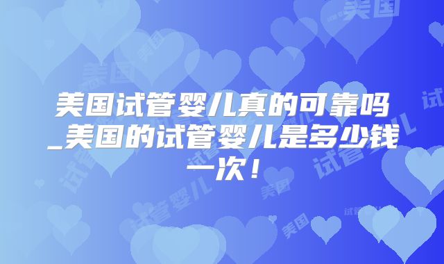 美国试管婴儿真的可靠吗_美国的试管婴儿是多少钱一次！