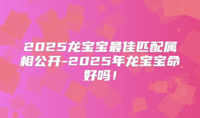 2025龙宝宝最佳匹配属相公开-2025年龙宝宝命好吗！
