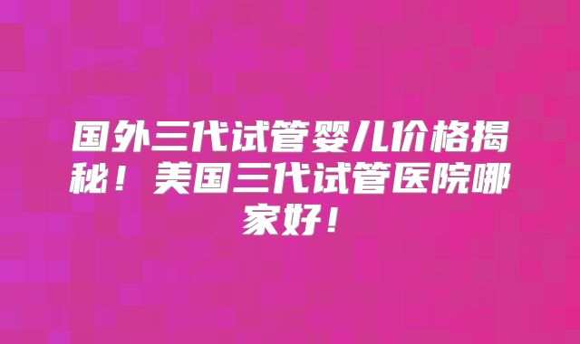 国外三代试管婴儿价格揭秘！美国三代试管医院哪家好！
