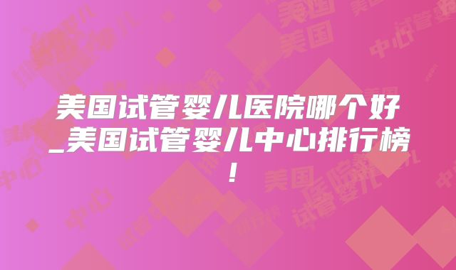 美国试管婴儿医院哪个好_美国试管婴儿中心排行榜！