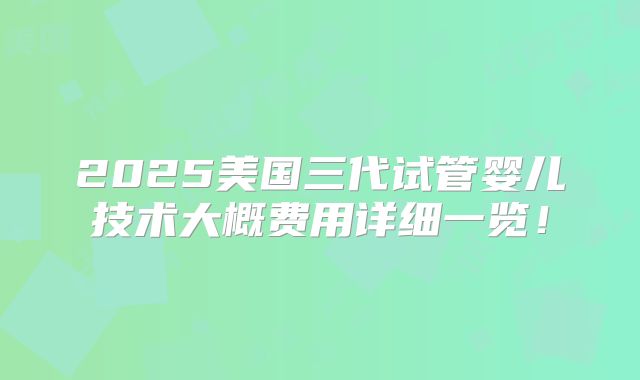 2025美国三代试管婴儿技术大概费用详细一览！