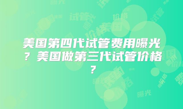 美国第四代试管费用曝光？美国做第三代试管价格？