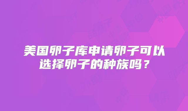 美国卵子库申请卵子可以选择卵子的种族吗？