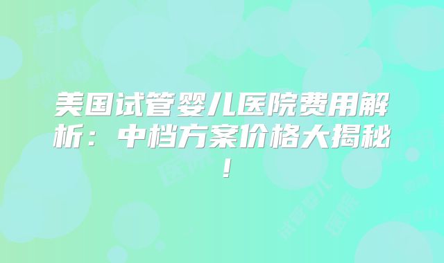 美国试管婴儿医院费用解析：中档方案价格大揭秘！