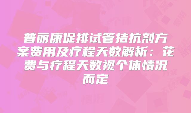 普丽康促排试管拮抗剂方案费用及疗程天数解析：花费与疗程天数视个体情况而定