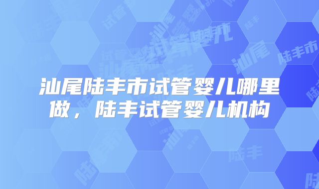 汕尾陆丰市试管婴儿哪里做,陆丰试管婴儿机构