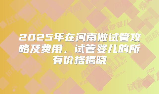 2025年在河南做试管攻略及费用，试管婴儿的所有价格揭晓