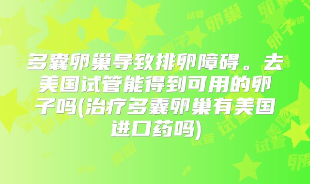多囊卵巢导致排卵障碍。去美国试管能得到可用的卵子吗(治疗多囊卵巢有美国进口药吗)