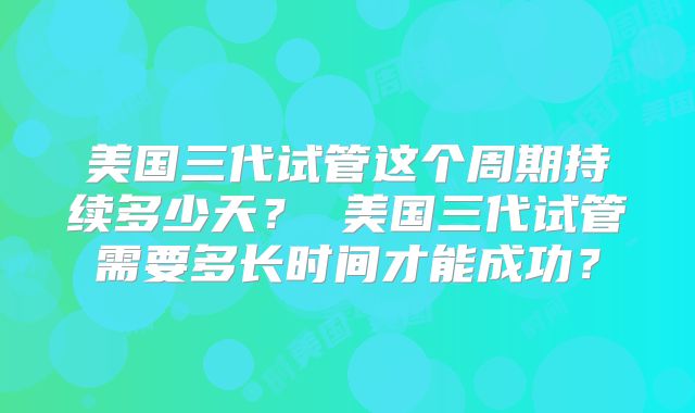 美国三代试管这个周期持续多少天? 美国三代试管需要多长时间才能成功?
